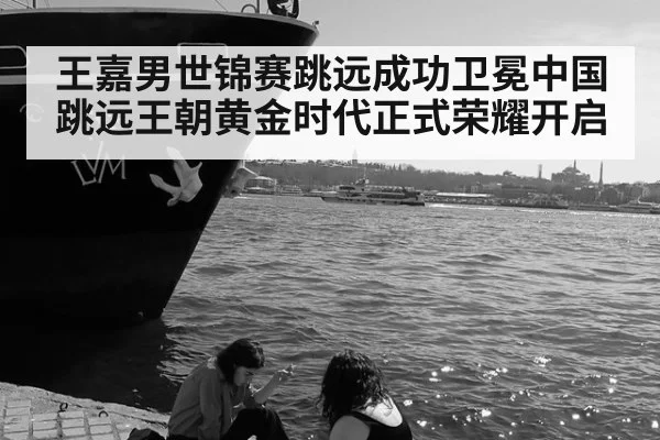 王嘉男世锦赛跳远成功卫冕中国跳远王朝黄金时代正式荣耀开启