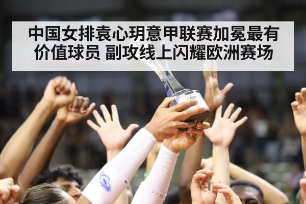 中国女排袁心玥意甲联赛加冕最有价值球员 副攻线上闪耀欧洲赛场